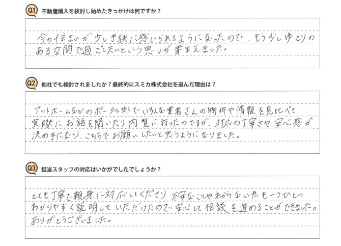 Ｑ　不動産購入を検討し始めたきっかけは何ですか？<br />
Ａ　今の住まいが少し手狭に感じられるようになったので、もう少しゆとりのある空間で過ごしたいという思いが芽生えました。<br />
<br />
Ｑ　他社でも検討されましたか？最終的にスミカ株式会社を選んだ理由は？<br />
Ａ　アットホームなどのポータルサイトでいろんな業者さんの物件や情報を見比べて、実際にお話を聞いたり内覧に行ったのですが、対応の丁寧さや安心感が決め手になり、こちらでお願いしたいと思うようになりました。<br />
<br />
Ｑ　担当スタッフの対応はいかがでしたでしょうか？<br />
Ａ　とても丁寧で親身に対応してくださり、不安なことやわからない点も一つひとつわかりやすく説明していただけたので、安心して相談を進めることができました。ありがとうございました。