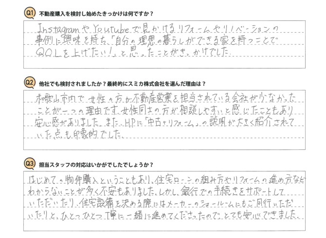 Q 不動産購入を検討し始めたきっかけは何ですか?<br />
A InstagramやYouTubeで見かけるリフォームやリノベーションの事例に興味を持ち、「自分の理想の暮らしができる家を持つことでQOLを上げたい!」と思ったことがきっかけでした。<br />
<br />
Q 他社でも検討されましたか?最終的にスミカ株式会社を選んだ理由は?<br />
A 和歌山市内で女性の方が不動産営業を担当されている会社が少なかったことが一つの理由です。女性同士の方が相談しやすいと感じたこともあり安心感がありました。また、HPに「中古+リフォーム」の説明が大きく紹介されていた点も印象的でした。<br />
<br />
Q 担当スタッフの対応はいかがでしたでしょうか?<br />
A はじめての物件購入ということもあり、住宅ローンの組み方やリフォームの進め方などわからないことが多く不安もありました。しかし、銀行での手続きをサポートしていただいたり、住宅設備を決める際にはメーカーのショールームにもご同行いただいたりと、ひとつひとつ丁寧に一緒に進めてくださったので、とても安心できました。