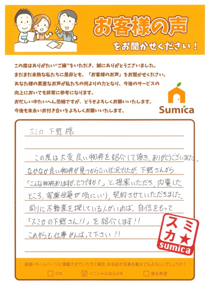 スミカ 下野様<br />
<br />
この度は大変良い物件を紹介して頂き、ありがとうございました。<br />
なかなか良い物件が見つからない状況でしたが、<br />
下野さんから「こんな物件ありますが、どうですか？」と<br />
提案いただき、内覧したところ家族全員が気に入り、契約させていただきました。<br />
<br />
周りに不動産を探してる人がいれば、自信を持って<br />
「スミカの下野さん！！」を紹介します！！<br />
<br />
これからも仕事がんばって下さい！！