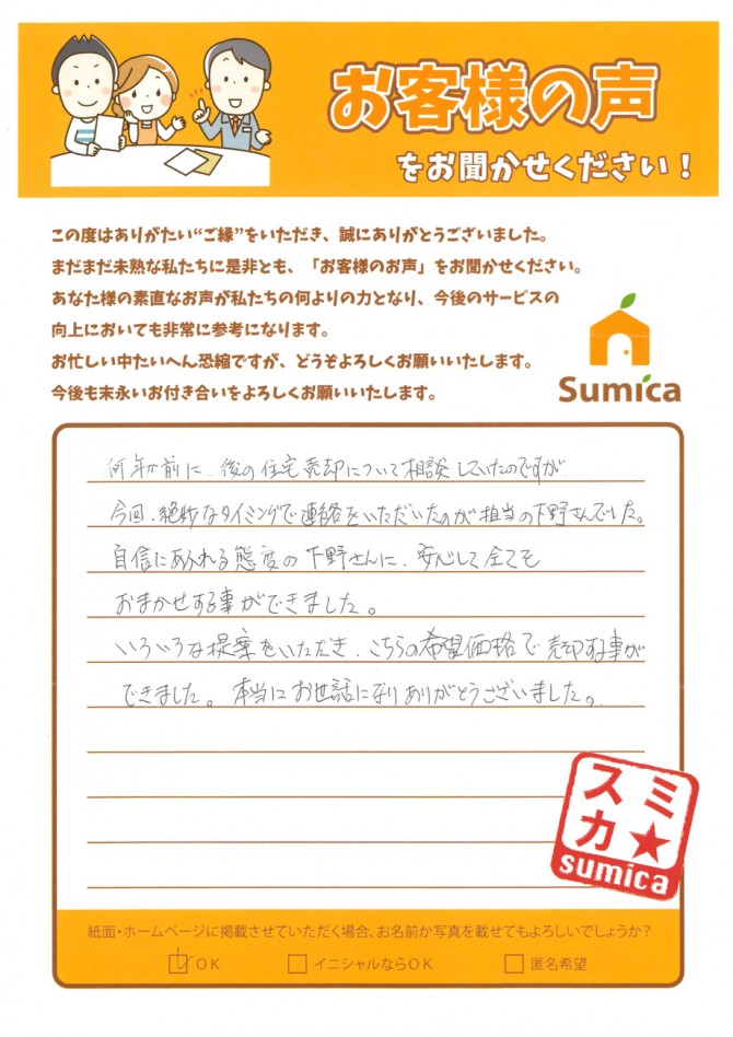 何年か前に、後の住宅売却について相談していたのですが<br />
<br />
今回、絶妙なタイミングで連絡をいただいたのが担当の下野さんでした。<br />
<br />
自信にあふれる態度の下野さんに<br />
<br />
安心して全てをおまかせする事ができました。<br />
<br />
いろいろな提案をいただき<br />
<br />
こちらの希望価格で売却する事ができました。<br />
<br />
本当にお世話になりありがとうございました。<br />