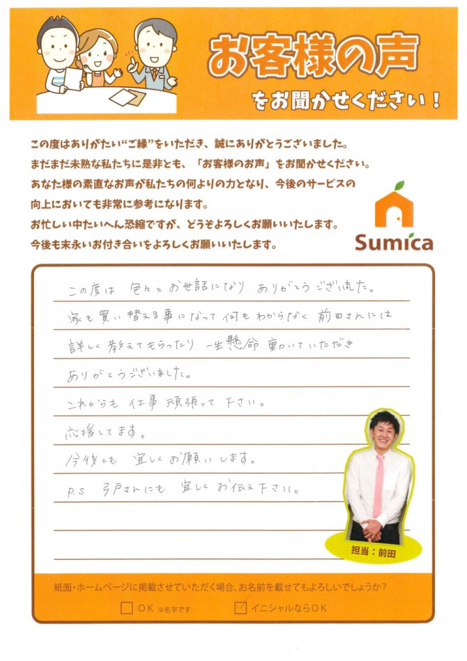 この度は色々とお世話になりありがとうございました。<br />
<br />
家を買い替える事になって何もわからなく<br />
<br />
前田さんには詳しく教えてもらったり<br />
<br />
一生懸命動いていただきありがとうございました。<br />
<br />
これからも仕事頑張ってください。<br />
<br />
応援してます。<br />
<br />
<br />
今後とも宜しくお願いします。<br />
<br />
P.S 弓戸さんにも宜しくお伝えください。