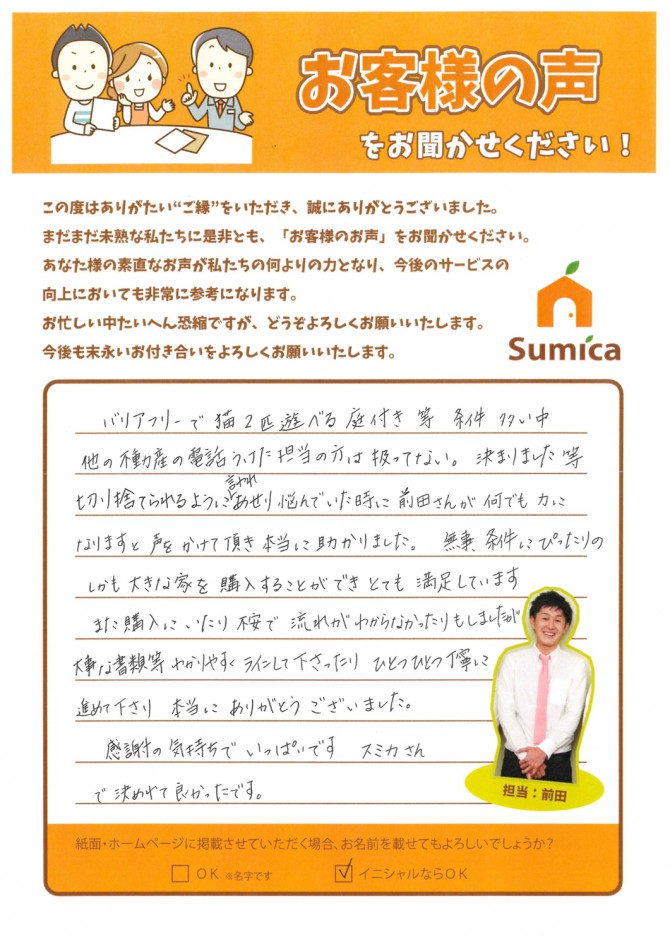 バリアフリーで猫2匹遊べる庭付き等、条件多い中、<br />
他の不動産会社の担当の方には<br />
扱っていない。決まりました。等<br />
切り捨てられるように言われ悩んでいた時に<br />
前田さんが、「何でも力になります。」<br />
と声をかけて頂き本当に助かりました。<br />
<br />
<br />
無事、条件にぴったりの<br />
しかも大きな家を購入することができ<br />
とても満足しています。<br />
<br />
<br />
また、購入にいたり不安や流れが<br />
わからなかったりもしましたが<br />
大事な書類等わかりやすくラインして下さったり<br />
ひとつひとつ丁寧に進めて下さり<br />
本当にありがとうございました。<br />
<br />
<br />
感謝の気持ちでいっぱいです。<br />
スミカさんで決めれてよかったです。<br />