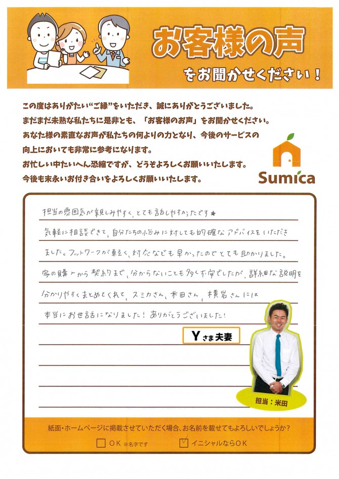 担当の雰囲気が親しみやすく、とても話しやすかったです★<br />
<br />
<br />
気軽に相談できて、自分たちの悩みに対しても<br />
的確なアドバイスをいただきました。<br />
フットワークが軽く、対応なども早かったのでとても助かりました。<br />
<br />
<br />
家の購入から契約まで、分からないことも多く不安でしたが<br />
詳細な説明を分かりやすくまとめてくれて<br />
スミカさん、米田さん、横岩さんには<br />
本当にお世話になりました!ありがとうございました!