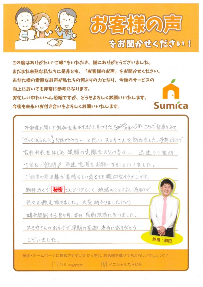 不動産に関して無知な私がたまま見つけた<br />
Sumica×まいぷれ コラボ記事を見て<br />
「ざっくらばらん?」にお話できそう~と思い<br />
スミカさんを訪ねました。<br />
<br />
<br />
予想どおりで、、、<br />
吉松代表をはじめ、笑顔の素敵なスタッフ方々・・・<br />
迅速かつ懇切丁寧なご説明!早速売買をお願いすることにしました。<br />
<br />
<br />
ご担当の前田様が素晴らしい☆とても親切なイケメンです。<br />
物件近くが〇〇さんエリアらしく<br />
地域のこともよくご存知で色々お教え頂きました。<br />
大変助かりました(^o^)<br />
<br />
<br />
媒介契約から8ヶ月、本日、成約決済に至りました。<br />
スミカさんのおかげで早期の売却、本当にありがとうございました。