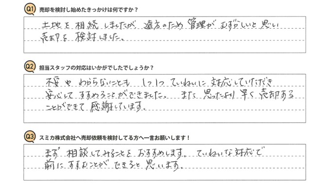 Q 売却を検討し始めたきっかけは何ですか?<br />
A 土地を相続しましたが、遠方のため管理がむずかしいと思い、売却を検討しました。<br />
<br />
Q 担当スタッフの対応はいかがでしたでしょうか?<br />
A 不安やわからないことも、1つ1つていねいに対応していただき、安心してすすめることができました。また思ったより早く売却することができて感謝しています。<br />
<br />
Q スミカ株式会社へ売却依頼を検討してる方へ一言お願いします!<br />
A まず相談してみることをおすすめします。ていねいな対応で前にすすむことができると思います。