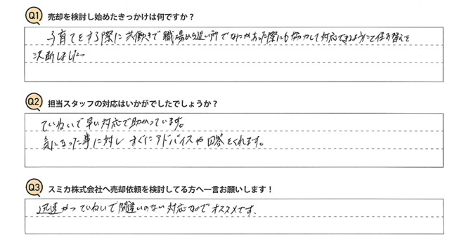 Q 売却を検討し始めたきっかけは何ですか?<br />
A 子育てをする際に共働きで職場から近い所で、なにかあった際にも協力して対応できるようにと住み替えを決断しました。<br />
<br />
Q 担当スタッフの対応はいかがでしたでしょうか?<br />
A ていねいで早い対応で助かっています。気になった事に対し、すぐにアドバイスや回答をくれます。<br />
<br />
Q スミカ株式会社へ売却依頼を検討してる方へ一言お願いします!<br />
A 迅速かつていねいで間違いのない対応なのでオススメです。<br />