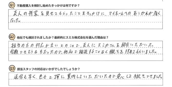 Q 不動産購入を検討し始めたきっかけは何ですか?<br />
A 友人の持家を見せてもらったことをきっかけに、マイホームへのあこがれが強くなった。<br />
<br />
Q 他社でも検討されましたか?最終的にスミカ株式会社を選んだ理由は?<br />
A 担当の方の対応が良いとのことで、友人にスミカさんを紹介いただいた。<br />
信頼できそうな方だったので、他社で相談することなく手続きをすすめてもらいました。<br />
<br />
Q 担当スタッフの対応はいかがでしたでしょうか?<br />
A 返信も早く、色々と丁寧に案内していただいたので、安心して手続きできました。