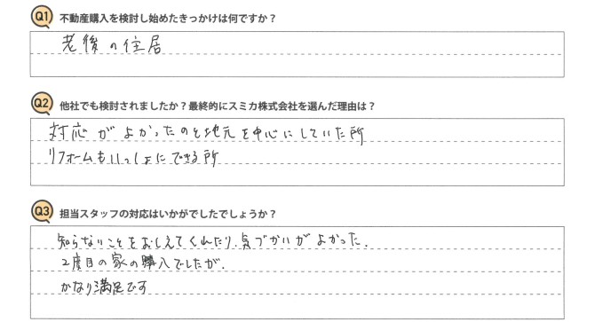 Ｑ　不動産購入を検討し始めたきっかけは何ですか？<br />
Ａ　老後の住居。<br />
<br />
Ｑ　他社でも検討されましたか？最終的にスミカ株式会社を選んだ理由は？<br />
Ａ　対応がよかったのと地元を中心にしていた所。リフォームもいっしょにできる所。<br />
<br />
Ｑ　担当スタッフの対応はいかがでしたでしょうか？<br />
Ａ　知らないことをおしえてくれたり、気づかいがよかった。２度目の購入でしたが、かなり満足です。
