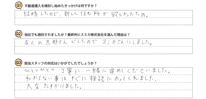 Ｑ　不動産購入を検討し始めたきっかけは何ですか？<br />
Ａ　結婚したので、新しく住む所が欲しかったため。<br />
<br />
Ｑ　他社でも検討されましたか？最終的にスミカ株式会社を選んだ理由は？<br />
Ａ　友人の旦那さんでしたので、スミカさんにしました。<br />
<br />
Ｑ　担当スタッフの対応はいかがでしたでしょうか？<br />
Ａ　ひとつひとつ丁寧に一緒に進めてくださいました。<br />
わからない事はすぐ相談にのってくれました。大変たすかりました。