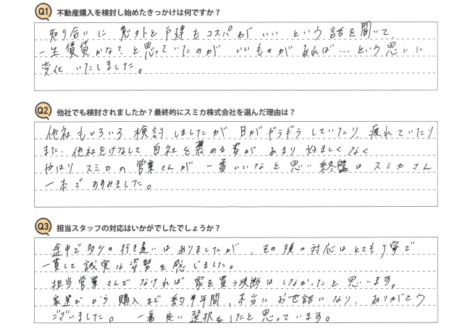 Ｑ　不動産購入を検討し始めたきっかけは何ですか？<br />
Ａ　知り合いに意外と戸建もコスパがいいという話を聞いて、一生賃貸かな？と思っていたのが、いいものがあれば…という思いに変化いたしました。<br />
<br />
Ｑ　他社でも検討されましたか？最終的にスミカ株式会社を選んだ理由は？<br />
Ａ　他社もいろいろ検討しましたが、目がギラギラしていたり、疲れていたり、また他社をけなして自社を褒める姿があまり好ましくなく、やはりスミカの営業さんが一番いいなと思い、終盤にはスミカさん一本ですすみました。<br />
<br />
Ｑ　担当スタッフの対応はいかがでしたでしょうか？<br />
Ａ　途中で多少の行き違いはありましたが、その後の対応はとても丁寧で一貫して誠実な姿勢を感じました。<br />
担当営業さんでなければ、家を買う決断はしなかったと思います。<br />
家選びから購入まで約半年間、本当にお世話になり、ありがとうございました。一番良い選択をしたと思っています。