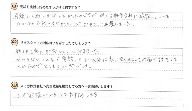 Ｑ　売却を検討し始めたきっかけは何ですか？<br />
Ａ　引越しの為に売却したかったのですが、別の不動産会社に依頼していてもなかなか売却できなかったので、スミカさんに依頼しました。<br />
<br />
Ｑ　担当スタッフの対応はいかがでしたでしょうか？<br />
Ａ　親切丁寧に対応していただきました。分からないことなど、電話・メール以外に家に来てもらって対面で話をしてくれたので、とてもスムーズでした。<br />
<br />
Ｑ　スミカ株式会社へ売却依頼を検討してる方へ一言お願いします！<br />
Ａ　まず相談してみることをおすすめします。