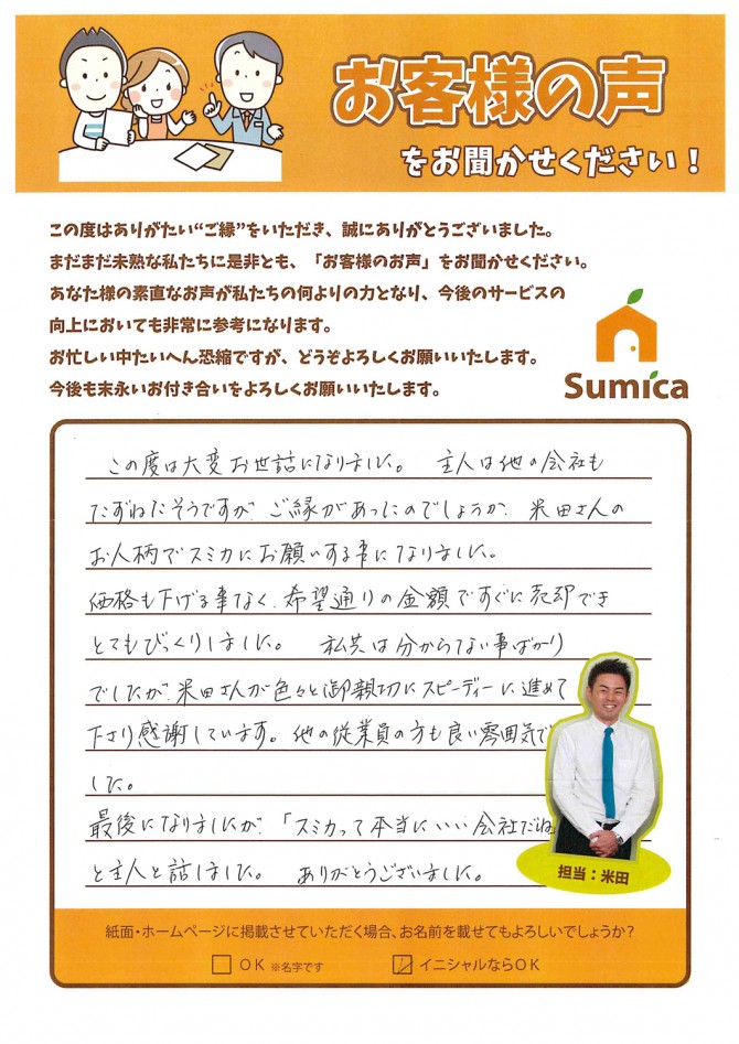 この度は大変お世話になりました。<br />
　<br />
主人は他の会社もたずねたそうですが<br />
ご縁があったのでしょうか<br />
米田さんのお人柄でスミカにお願いする事になりました。<br />
　<br />
価格も下げる事なく、希望通りの金額ですぐに売却でき<br />
とてもびっくりしました。<br />
　<br />
私共は分からない事ばかりでしたが<br />
米田さんが色々と御親切にスピーディーに進めて下さり感謝しています。<br />
他の従業員の方も良い雰囲気でした。<br />
　<br />
　<br />
最後になりましたが、<br />
「スミカって本当にいい会社だね」<br />
と主人と話しました。ありがとうございました。