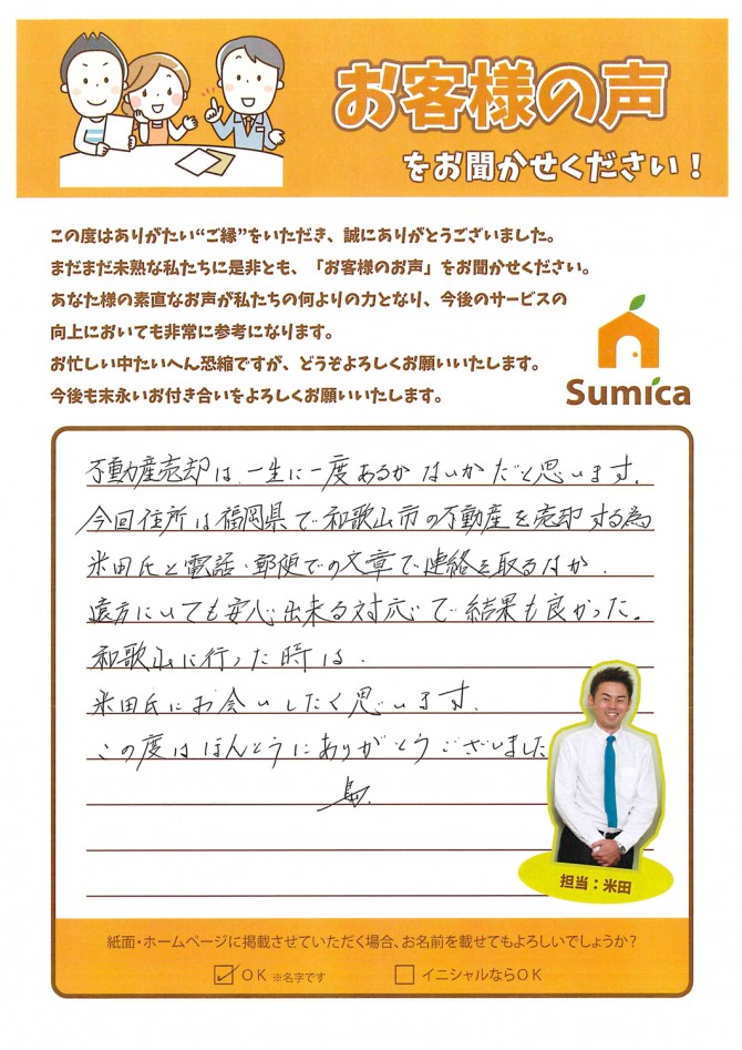 不動産売却は、一生に一度あるかないかだと思います。<br />
 <br />
今回住所は福岡県で和歌山市の不動産を売却する為<br />
米田氏と電話・郵便での文章で連絡を取るなか<br />
遠方にいても安心出来る対応で結果も良かった。<br />
 <br />
和歌山に行った時は<br />
米田氏にお会いしたく思います。<br />
 <br />
この度はほんとうにありがとうございました。<br />
 <br />
島<br />