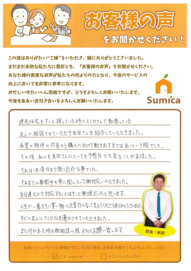 建売住宅をずっと探していた時にスミカさんで勤務している友人に相談させていただき、米田さんを紹介していただきました。<br />
<br />
希望の物件の内見から、購入に向けて動き出すまでは、あっという間でした。<br />
<br />
その後、私にも米田さんにとっても予想外で大変なことがありました。それは決済日まで続く厄介な事でした。<br />
<br />
それまでの期間中も常に間に入ってご対応いただきました。<br />
自分達だけで対応することはきっと無理だったと思います。<br />
<br />
人生で一番大きな買い物に、大変力になって支えてくださりありがとうございました。<br />
<br />
すぐに友人にスミカさんを薦めさせていただきました。<br />
また何かあった時は御相談の程、よろしくお願い致します。