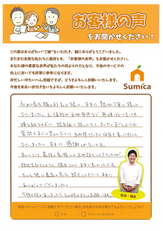 初めて家を購入する私と娘に、本当に親切丁寧に接してくださいました。<br />
<br />
お値段や立地条件など、無理ばかり言っても嫌な顔をせずに、根気強く探してくださいました。　すごく小さな質問もすぐに答えて下さり、納得行くまで何度も家に行って下さいました。　本当に感謝しかないです。<br />
<br />
私にとって、最後の家探しのお世話をして下さったのが、株式会社スミカさん、橋本さんで本当に良かったです。<br />
<br />
私と娘に最高の家を紹介して下さって、本当にありがとうございました。<br />
<br />
今後も何かありましたら、その時はよろしくお願いします。