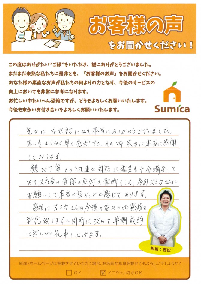 先日はお世話になり、本当にありがとうございました。<br />
<br />
思いもよらなく早く売却でき、その御尽力に本当に感謝しております。<br />
<br />
懇切丁寧かつ迅速な対応に私共も十分満足しており、又社員の皆様の応対も素晴らしく、今回スミカさんにお願いして本当に良かったと感じております。<br />
<br />
　最後に、スミカさんの今後の益々のご発展を祈念いたしますと同時に、改めて早期成約に対し御礼申し上げます。