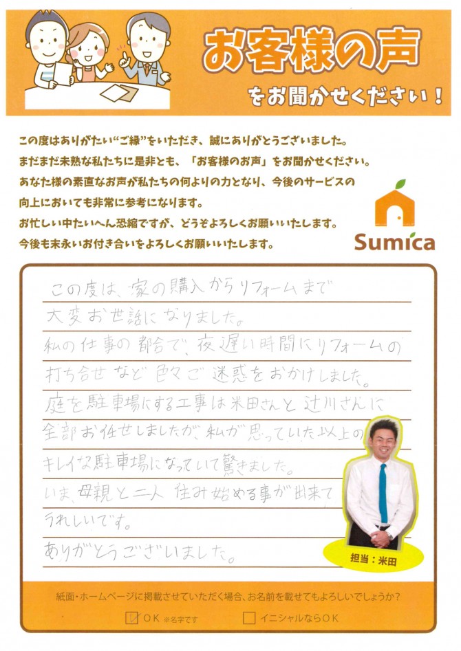 この度は、家の購入からリフォームまで<br />
大変お世話になりました。<br />
<br />
私の仕事の都合で、夜遅い時間にリフォームの打ち合わせなど<br />
色々ご迷惑をおかけしました。<br />
<br />
庭を駐車場にする工事は米田さんと辻川さんに全部お任せしましたが、<br />
私が思っていた以上のキレイな駐車場になっていて驚きました。<br />
<br />
いま、母親と二人住み始める事が出来てうれしいです。<br />
<br />
ありがとうございました。<br />
