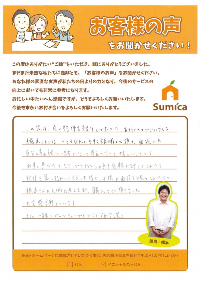 この度は、良い物件を紹介して下さり、ありがとうございました。<br />
<br />
橋本さんには、とても分かりやすく説明して頂き、<br />
相談にも自分の事の様に一緒になって考えて下さり、嬉しかったです。<br />
<br />
仕事の事だけでなく、プライベートの事も気軽に話してくれたり<br />
物件を見に行かしてもらった時も、子供の面倒を見てくれたりと、<br />
橋本さんの人柄の良さもあり、購入させて頂きました。<br />
<br />
大変感謝しています。<br />
<br />
また、一緒にバーベキューでもどうですか？(笑)