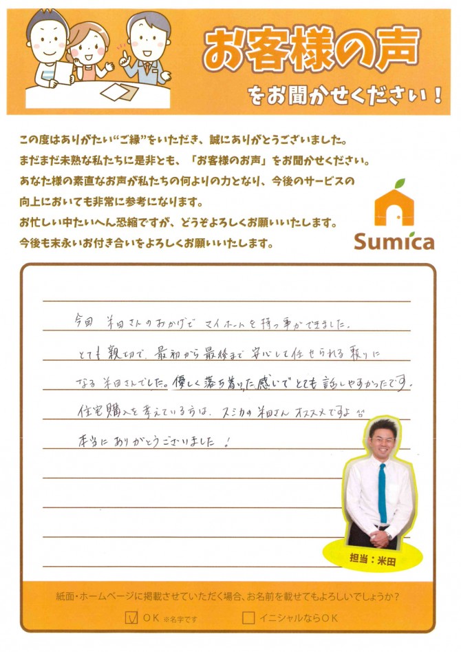 今回、米田さんのおかげでマイホームを持つ事ができました。<br />
<br />
とても親切で、最初から最後まで安心して任せられる、頼りになる米田さんでした。<br />
<br />
優しく落ち着いた感じでとても話しやすかったです。<br />
<br />
住宅購入を考えている方は、スミカの米田さんおススメですよ^o^<br />
<br />
本当にありがとうございました！