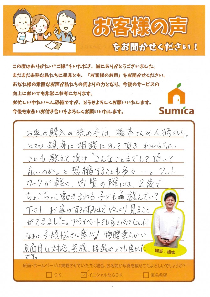 お家の購入の決め手は、橋本さんの人柄でした。<br />
<br />
とても親身に相談にのって頂き、わからないことも教えて頂け″こんなことまでして頂いて良いのか″と恐縮することも多々・・・。<br />
<br />
フットワークが軽く、内覧の際には、２歳でちょこちょこ動きまわる子どもと遊んでいて下さり、お家のすみずみまでゆっくりと見ることができました。<br />
プライベートでも良きパパなんだなぁと子煩悩さに感心♪<br />
<br />
物腰柔らかい真面目な対応。笑顔。接遇がとても良かったです。