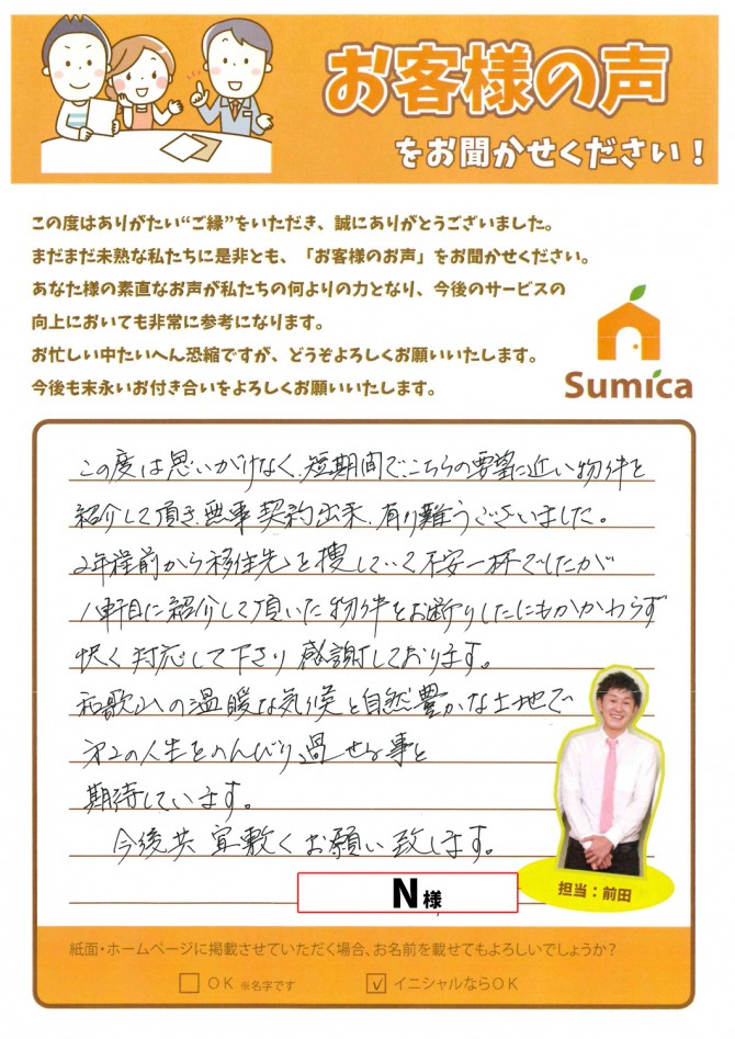 この度は思いがけなく短期間で、こちらの要望に近い物件を紹介して頂き、無事契約出来有り難うございました。<br />
<br />
２年程前から移住先を捜していて不安一杯でしたが、１軒目に紹介して頂いた物件をお断りしたにもかかわらず、快く対応して下さり感謝しております。<br />
<br />
和歌山の温暖な気候と自然豊かな土地で第２の人生をのんびり過ごせる事と期待しています。<br />
<br />
今後共、宜敷くお願い致します。