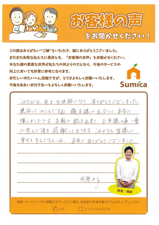 このたびは、色々お世話になり、有りがとうございました。<br />
　<br />
運命ってこのことですね。橋本様に出合って本当に嬉しかったです。<br />
気軽に話も出来て、お客様の事一番に考えて頂き感謝しております。<br />
　<br />
これからも皆様に幸せを与えて下さいね。本当に有りがとうございました。<br />
　<br />
田原より