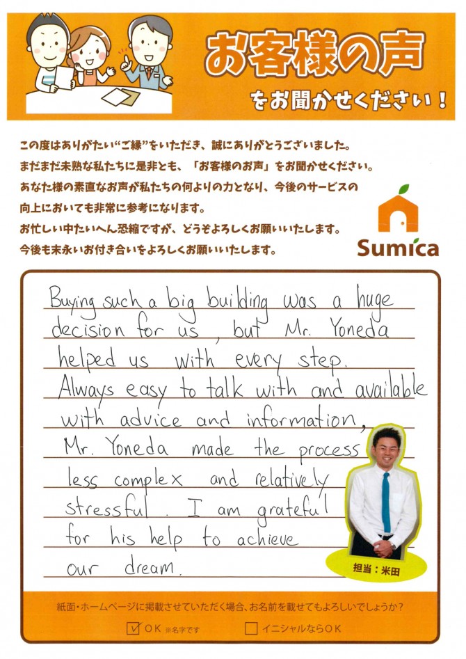 （和訳）<br />
このような大きな建物を購入することは、私たちにとって非常に重要な決断でしたが、米田さんが要所要所で私たちを助けてくれたこともあり、無事購入することができました。<br />
　<br />
米田さんは常に相談しやすく、そして役立つ情報とアドバイスをいつも投げかけてくれ、本当に助かりました。<br />
　<br />
併せて、私たちにとって難しい内容を簡単に噛み砕いて伝えてくれたことで、ストレスも少なく進めることができました。<br />
　<br />
私たち夫婦の夢を叶えてくれた彼との縁に本当に感謝します！