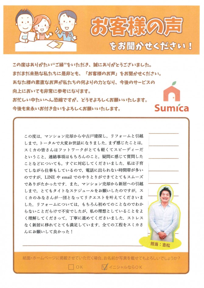 この度は、マンション売却から中古戸建探し、リフォームと引っ越しまで、トータルでお世話になりました。<br />
　<br />
まず感じたことは、スミカの皆さんはフットワークがとても軽くてスピーディーだということ。　連絡事項はもちろんのこと、疑問に感じて質問したことなどについても、すぐに対応してくださいました。<br />
　<br />
私は子育てしながら仕事もしているので、電話に出られない時間帯が多いのですが、ＬＩＮＥやemailでのやりとりができてとてもスムーズでありがたかったです。<br />
　<br />
また、マンション売却から新居への引っ越しまで、とてもタイトなスケジュールをお願いしたのですが、スミカのみなさんが一団となってリクエストを叶えてくださいました。<br />
　<br />
リフォームについては、もちろん初めてのことなのでわからないことだらけで不安でしたが、私の理想としていることをよく理解してくださって、丁寧に進めてくださいました。<br />
　<br />
ストレスなく新居に移れてとても満足しています。<br />
全ての工程をスミカさんにお願いして良かった！