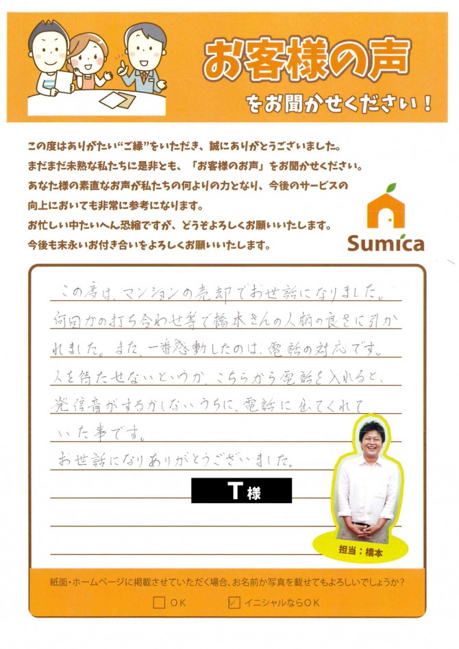 この度は、マンションの売却でお世話になりました。<br />
<br />
何回かの打ち合わせ等で橋本さんの人柄の良さに引かれました。<br />
また、一番感動したのは、電話の対応です。<br />
<br />
人を待たせないというか、こちらから電話を入れると、<br />
発信音がするかしないうちに、電話に出てくれていた事です。<br />
<br />
お世話になりありがとうございました。