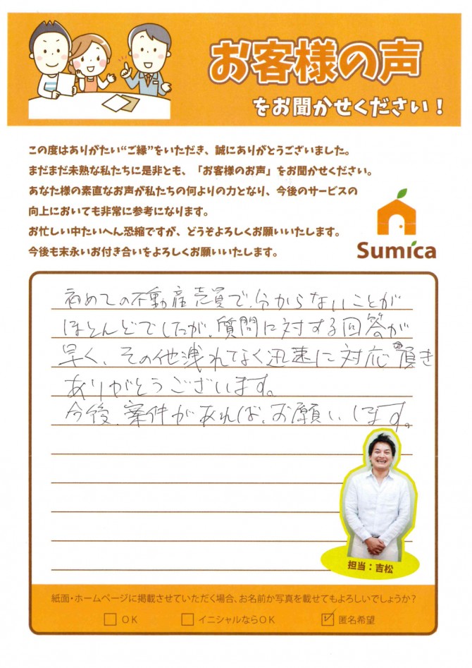 初めての不動産売買で、分からないことがほとんどでしたが、<br />
質問に対する回答が早く、その他洩れなく迅速に対応頂きありがとうございます。<br />
<br />
今後、案件があれば、お願いします。