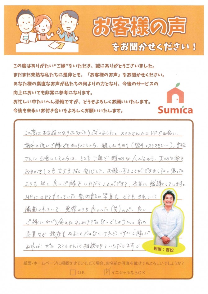 この度はお世話になりありがとうございました。<br />
<br />
スミカさんとはＨＰで出会い、意外と近いご縁でもあったことから、親しみもあり（勝手にスミマセン・・・）<br />
<br />
吉松さんにお会いしてからは、とても丁寧で親切な人がらから、大切な家をおまかせしても大丈夫だと安心して、お願いすることができました。<br />
<br />
思ったよりも早く良いご縁をいただくことができて、とてもきれいに撮影されていて、実際よりも良かった（笑）のが、良いご縁にめぐり会えたきっかけではないでしょうか。<br />
<br />
家の売買など幾度もあることではないけれど、何かご縁があれば、ぜひスミカさんに相談させていただきます。