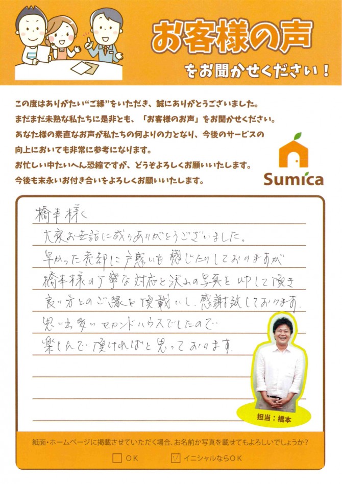 橋本さま<br />
　<br />
大変お世話に成りありがとうございました。<br />
早かった売却に戸惑いも感じたりしておりますが<br />
橋本様の丁寧な対応と沢山の写真をＵＰして頂き<br />
良い方とのご縁を頂戴いし、感謝致しております。<br />
<br />
思い出多いセカンドハウスでしたので、<br />
楽しんで頂ければと思っております。　（Ｋ）