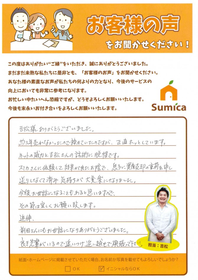 吉松様ありがとうございました。<br />
<br />
約３年売れなかったので諦めていたのですが、正直ホッとしています。<br />
ネットの威力と吉松さんの話術に脱帽です。<br />
<br />
スミカさんに依頼して結果が出たお陰で、息子に資産売却の重荷を申し送りしなくて済み気持ちが大変楽になりました。<br />
<br />
今後お世話になることもあると思いますので、<br />
その節は宜しくお願い致します。<br />
<br />
<br />
追伸、<br />
前田さんにもお世話になりありがとうございました。<br />
良き先輩がいるので追いつけ追い越せで頑張って下さい。<br />
