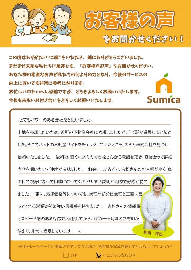 とてもパワーのある会社だと思いました。<br />
　<br />
土地を売却したいため、近所の不動産会社に依頼しましたが、全く話が進展しませんで<br />
した。そこでネットの不動産サイトをチェックしていたところ、スミカ株式会社を見つけ<br />
依頼いたしました。<br />
　<br />
依頼後、直ぐにスミカの吉松さんから電話を頂き、直接会って詳細内容を伺いたいと連絡が有りました。　お会いしてみると、吉松さんのお人柄が良く、真面目で親身になって相談にのってくださり、また説明が明瞭で好感が持てました。<br />
　<br />
更に、売却価格等についても、無理な部分は無理と正直に言ってくれる営業姿勢に強い信頼感を持ちました。　吉松さんの情報量とスピード感のある対応で、依頼してからわずか一ヶ月ほどで売却が決まり、非常に満足しています。　（Ｋ）