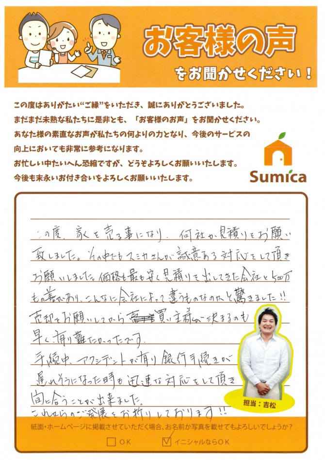 この度、家を売る事になり、何社かお見積りをお願い致しました。　その中でもスミカさんが誠意ある対応をして頂きお願いしました。<br />
<br />
価格も最も安く見積りを出してきた会社と500万もの差があり、こんなに会社によって違うものなのかと驚きました！！<br />
<br />
売却をお願いしてから買い主様が決まるのも早く、有り難かったです。<br />
<br />
手続中、アクシデントが有り銀行手続きが遅れそうになった時も迅速な対応をして頂き間に合うことが出来ました。<br />
<br />
これからのご発展をお祈りしております！！