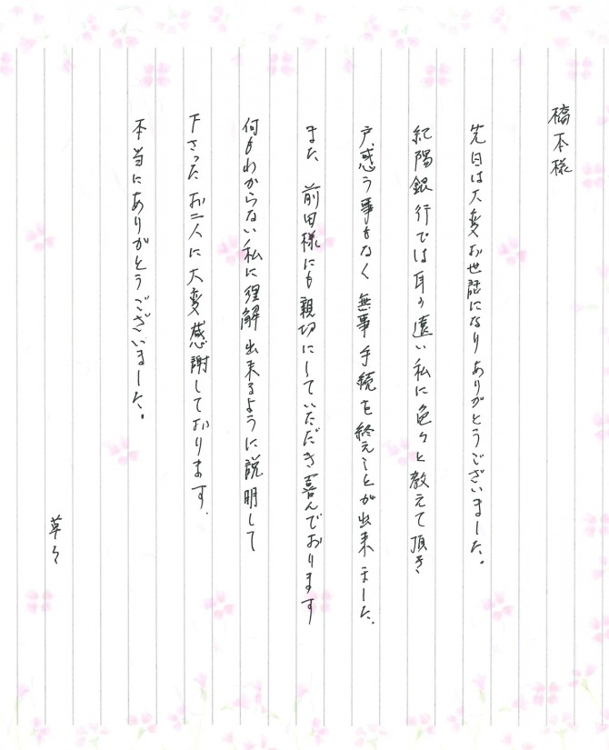 橋本様<br />
<br />
先日は大変お世話になりありがとうございました。<br />
紀陽銀行では耳の遠い私に色々と教えて頂き、<br />
戸惑う事もなく無事手続きを終える事が出来ました。<br />
<br />
また、前田様にも親切にしていただき喜んでおります。<br />
何もわからない私に理解出来るように説明して下さったお二人に大変感謝をしております。<br />
<br />
本当にありがとうございました。<br />
<br />
草々