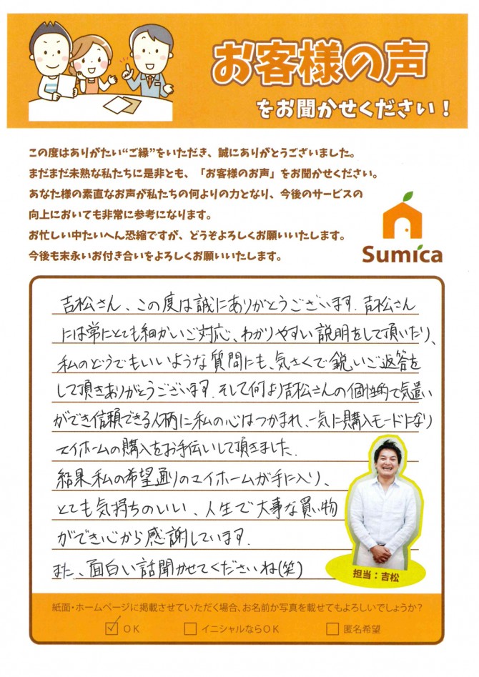 吉松さん、この度は誠にありがとうございます。<br />
吉松さんには常にとても細かいご対応、わかりやすい説明をして頂いたり、私のどうでもいいような質問にも、気さくで鋭いご返答をして頂きありがとうございます。<br />
<br />
そして何より吉松さんの個性的で気遣いができ信頼できる人柄に私の心はつかまれ、一気に購入モードになりマイホームの購入をお手伝いして頂きました。<br />
　<br />
結果私の希望通りのマイホームが手に入り、とても気持ちのいい、人生で大事な買い物ができ心から感謝しています。<br />
　<br />
また、面白い話聞かせてくださいね(笑)<br />
<br />
<br />
