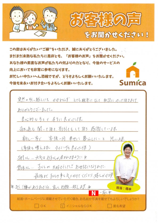 突然の引っ越しにもかかわらず、とても親身になって相談にのって頂きましてありがとうございました。<br />
<br />
良心的な方々で本当によかったです。<br />
融通も聞いて頂き、割引きもしてして頂き、感謝しています。<br />
<br />
新しい家で、家族一同幸せに暮らしたいと思います。<br />
（家族も増えますし、タイミング良かったです）<br />
<br />
吉松さん・・・元気なお子さんが産まれますように☆<br />
橋本さん・・・子どもが大好きでした!!お世話になりました。<br />
　　　　　　最後まで子どもの事も気にかけてくださり、嬉しかったです。<br />
<br />
☆またご縁ありましたら、宜しくお願い致します☆<br />
<br />
Ｎ一家♪