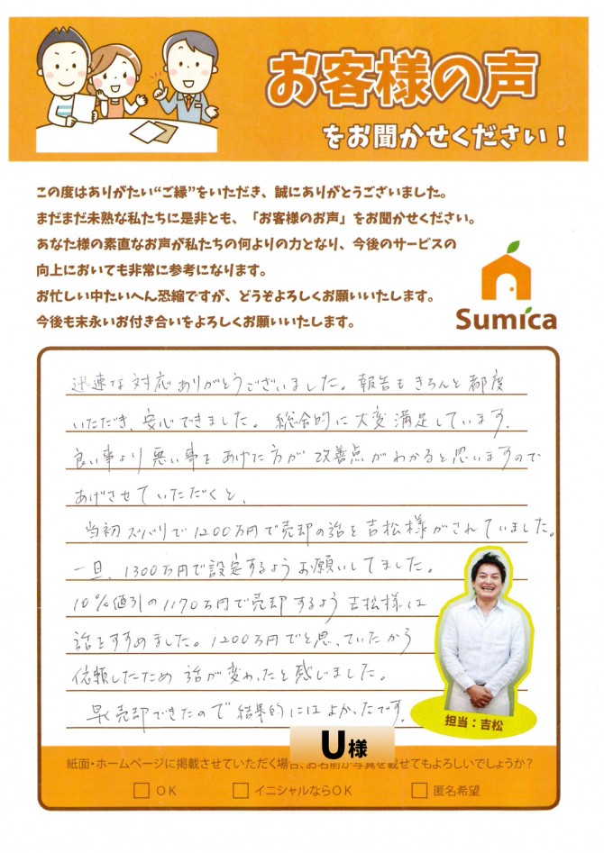 迅速な対応ありがとうございました。報告もきちんと都度いただき、安心できました。総合的に大変満足しています。<br />
<br />
良い事より悪い事をあげた方が改善点がわかると思いますのであげさせていただきますと、<br />
<br />
当初ズバリで1200万円で売却の話を吉松様がされていました。一旦、1300万円で設定するようお願いしてました。10％値引の1170万円で売却するよう吉松様は話をすすめました。1200万円でと思っていたから依頼したため話が変わったと感じました。<br />
<br />
早く売却できたので結果的には良かったです。