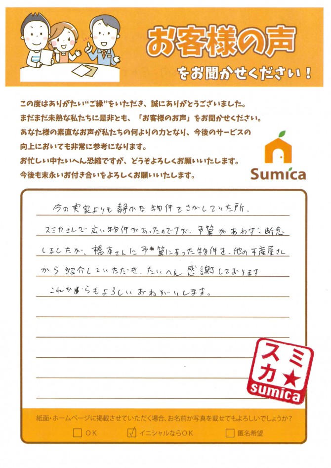 今の実家よりも静かな物件をさがしていた所、<br />
<br />
スミカさんで広い物件があったのですが、予算が合わず断念しましたが、橋本さんに予算にあった物件を、他の不動産屋さんから紹介していただき、たいへん感謝しております。<br />
<br />
これからもよろしくおねがいします。