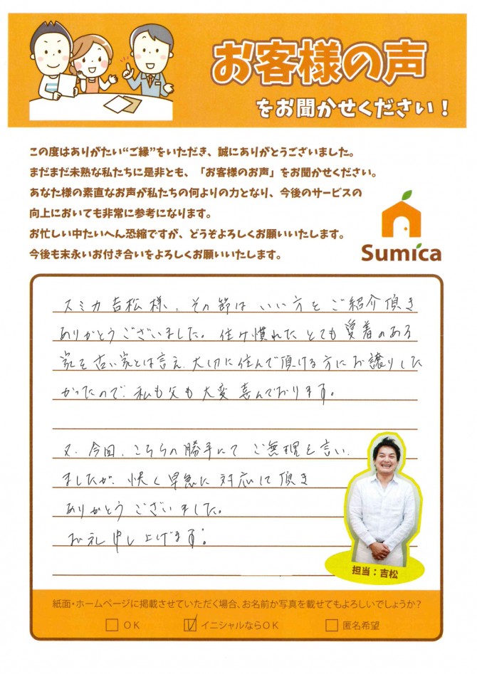 スミカ吉松様、その節は良い方をご紹介頂きありがとうございました。<br />
<br />
住み慣れたとても愛着のある家を古い家とは言え、大切に住んで頂ける方にお譲りしたかったので、私も父も大変喜んでおります。<br />
<br />
又、今回、こちらの勝手にてご無理を言いましたが、快く早急に対応して頂きありがとうございました。お礼申し上げます。