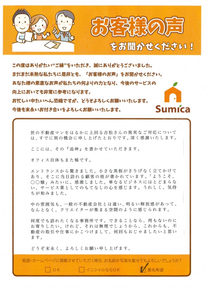 世の不動産マンをはるかに上回る吉松さんの篤実なご対応については、すでに別の機会に申し上げたとおりです。深く感謝いたします。<br />
<br />
ここには、その『追伸』を書かせていただきます。<br />
<br />
オフィス自体もまた稀です。<br />
<br />
エントランスから驚きました。小さな黒板がさりげなく立てかけてあり、そこに当日訪れる顧客の姓が書かれています。「ようこそ、○○様」みたいに。感激しました。単なるビジネスにはとどまらない、サービス業としてのもれなしの心を感じます。うれしく、気持ちが和みました。<br />
<br />
中の雰囲気も、一般の不動産会社とは違い、明るい解放感があって、なんとなく、クリエイターが集まる空間のように感じられます。<br />
<br />
何度でも訪れたくなる事務所です。できることなら、用もないのにお寄りしたい。けれど、それは無理でしょうから、これからも、不動産の取引や仕事にかこつけまして、何回もおじゃましたいと思います。<br />
<br />
どうぞ末永く、よろしくお願い申し上げます。<br />
