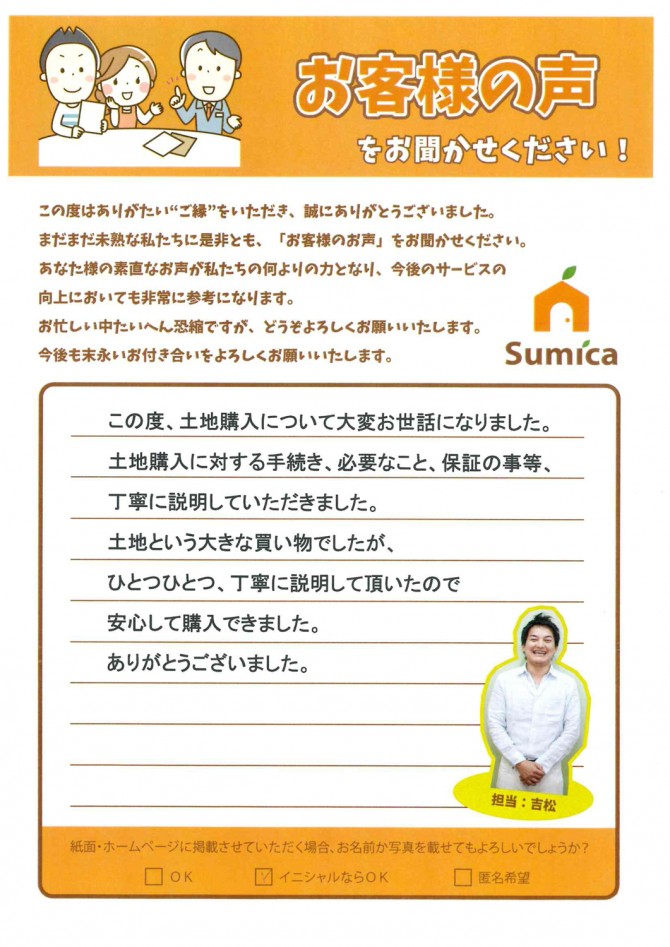 この度、土地購入について大変お世話になりました。<br />
<br />
土地購入に対する手続き、必要なこと、保証の事等、<br />
丁寧に説明していただきました。<br />
<br />
土地という大きな買い物でしたが、<br />
ひとつひとつ、丁寧に説明して頂いたので<br />
安心して購入できました。<br />
ありがとうございました。