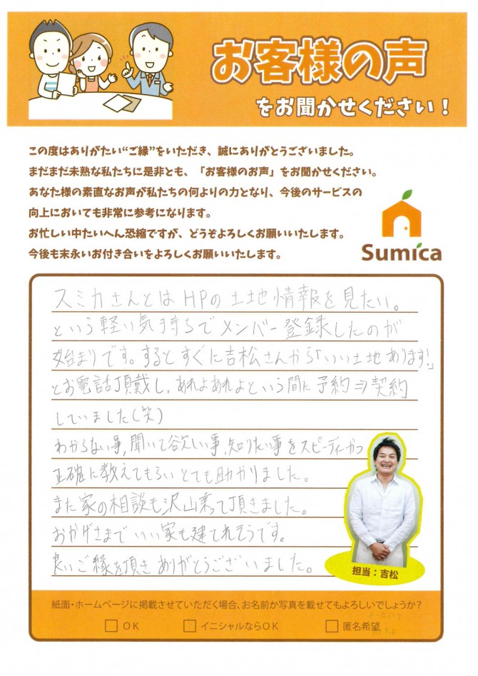 スミカさんとはＨＰの土地情報を見たい。<br />
という軽い気持ちでメンバー登録したのが始まりです。<br />
するとすぐに吉松さんから、<br />
<br />
「いい土地あります！」とお電話を頂戴し、<br />
あれよあれよという間に予約→契約していました(笑)<br />
<br />
わからない事、聞いて欲しい事、知りたい事をスピーディーかつ正確に教えてもらいとても助かりました。<br />
<br />
また、家の相談も沢山乗って頂きました。<br />
おかげさまでいい家も建てれそうです。<br />
良いご縁を頂きありがとうございました。
