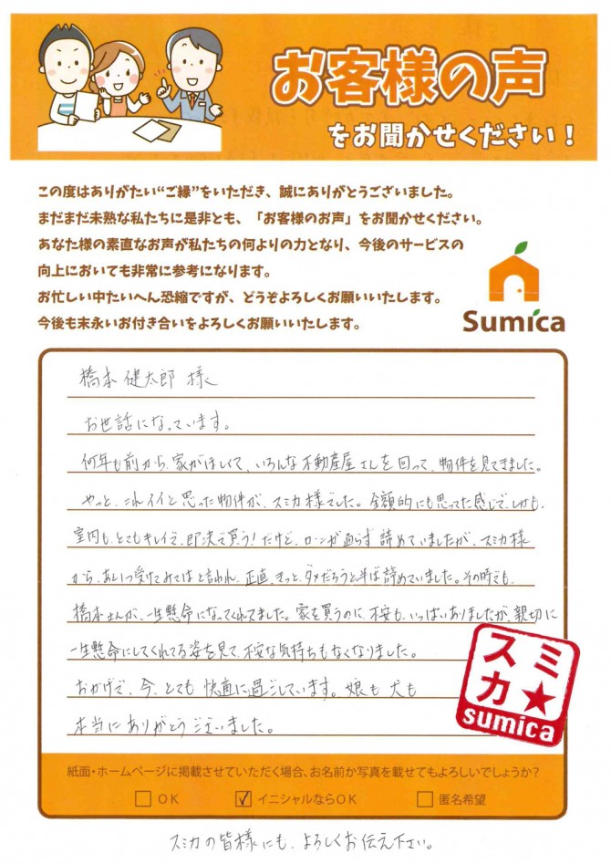 橋本 健太郎様<br />
<br />
お世話になっています。<br />
何年も前から家がほしくて、いろんな不動産屋さんを回って、物件を見てきました。<br />
<br />
やっと、これイイと思った物件が、スミカ様でした。<br />
金額的にも思ってた感じで、しかも、室内もとてもキレイで、即決で買う！<br />
だけど、ローンが通らず諦めていましたが、スミカ様から、あと１つ受けてみてはと言われ、正直、きっとダメだろうと半ば諦めていました。<br />
<br />
その時でも、橋本さんが一生懸命になってくれてました。<br />
家を買うのに、不安もいっぱいありましたが、親切に一生懸命にしてくれてる姿を見て、不安な気持ちもなくなりました。<br />
<br />
おかげで、今とても快適に過ごしています。娘も犬も。<br />
本当にありがとうございました。