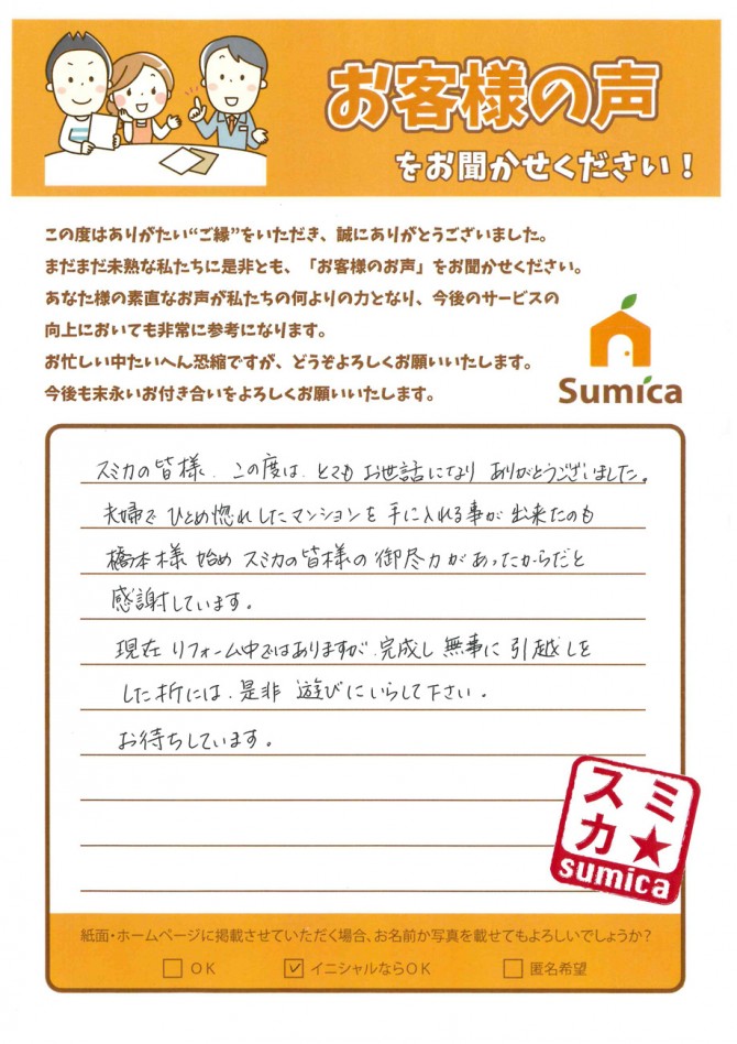 スミカの皆さま、この度は、とてもお世話になりありがとうございました。<br />
夫婦でひとめ惚れしたマンションを手に入れる事が出来たのも橋本様始めスミカの皆様の御尽力があったからだと感謝しています。<br />
現在リフォーム中ではありますが、完成し無事に引越しをした折には、是非遊びにいらして下さい。<br />
お待ちしています。<br />
<br />
（橋本 健太郎）