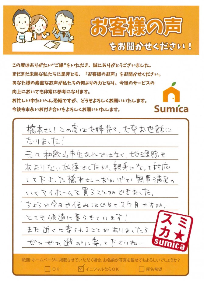 橋本さん！この度は夫婦共々、大変お世話になりました！<br />
元々和歌山市生まれではなく、地理感もあまりない私達でしたが、親身になって対応して下さった橋本さんのおかげで無事満足のいくマイホームを買うことができました。<br />
ちょうど今日で住みはじめて２ヶ月ですが、とても快適に暮らせています！<br />
また近くに寄られることがありましたらぜひぜひ遊びに寄って下さいねー。
