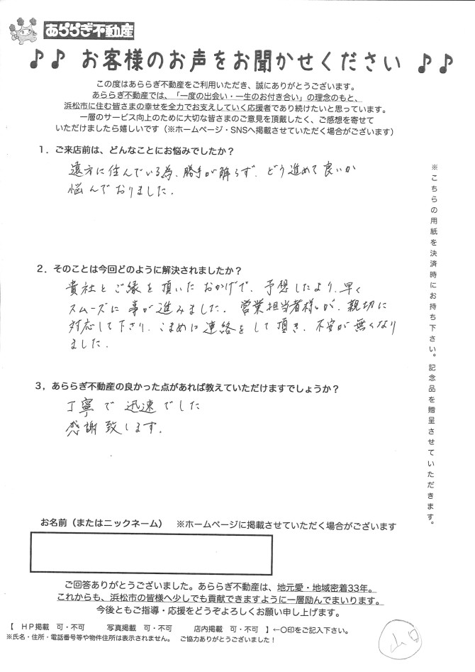遠方に住んでいるため勝手がわからずどう進めてよいか悩んでおりました。<br />
貴社とご縁をいただいたおかげで、予想より早くスムーズに事が進みました。<br />
営業担当者が親切に対応してくださりこまめに連絡をしていただき不安が無くなりました。<br />
