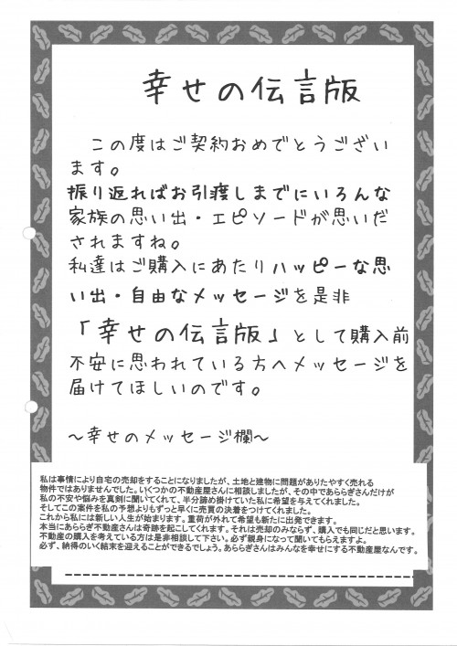 私は事情により自宅の売却をすることになりましたが、土地と建物に問題がありたやすく売れる物件ではありませんでした。いくつかの不動産屋さんに相談しましたが、その中であららぎさんだけが私の不安や悩みを真剣に聞いてくれて、半分諦めかけていた私に希望を与えてくれました。<br />
そして、この案件を私の予想よりもずつとはやく売買の決着をつけてくれました。<br />
これから私には新しい人生が始まります。重荷が外れて希望も新たに出発できます。<br />
本当にあららぎ不動産の購入を考えている方は是非相談してください。必ず新身になって聞いてもらえますよ。必ず、納得のいく結末を迎える事が出来るでしょう。<br />
あららぎさんはみんなを幸せにする不動産屋なんです。