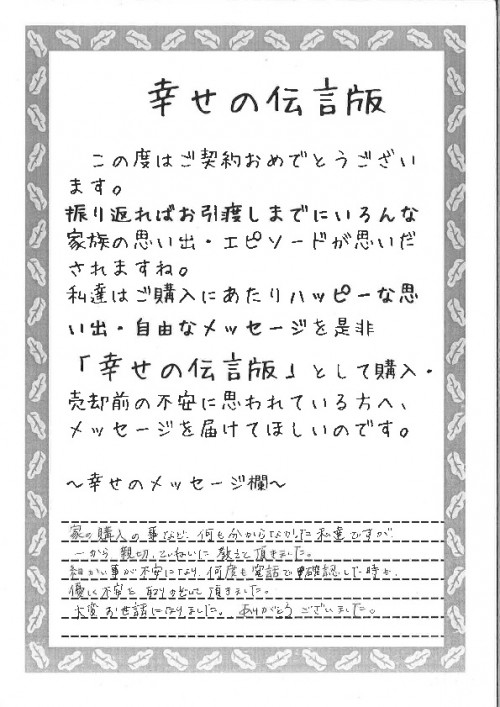 家の購入の事など、何も分からなかった私たちですが、一から親切丁寧に教えていただきました。細かいことが不安になり何度も電話で確認した時も、優しく不安を取りのぞいていただきました。大変お世話になりました。ありがとうございました。